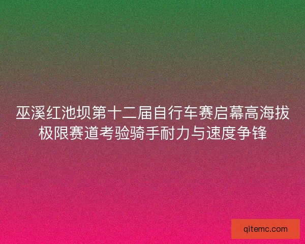 巫溪红池坝第十二届自行车赛启幕高海拔极限赛道考验骑手耐力与速度争锋