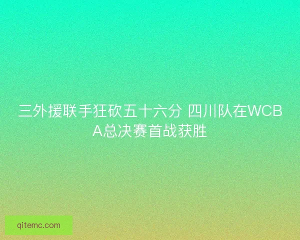 三外援联手狂砍五十六分 四川队在WCBA总决赛首战获胜