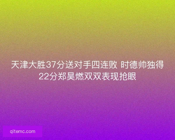 天津大胜37分送对手四连败 时德帅独得22分郑昊燃双双表现抢眼